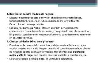 3. Reinventar nuestro modelo de negocio:  Mejorar nuestro producto o servicio, añadiéndole características, funcionalidades, sabores o texturas haciendo mejor y diferente. Desarrollar un nuevo producto. Las librerías Barnes & Noble, ofrecen servicios periódicamente conferencias  con autores de sus obras, consiguiendo que el consumidor los perciba  con diferente, nuevo producto y lo considere como referente en el sector librerías. 4. Ofrecer calidad máxima en el producto:  Penetrar en la mente del consumidor y dejar una huella de marca, es asociar nuestra marca a la imagen de calidad con sólo pensarla, el cliente no necesite aporte de más información. Hay clientes que  quieren lo mejor y sólo lo mejor  son clientes cautivos y adictos a nuestra marca. Es una estrategia de largo plazo, es un triunfo asegurado. 
