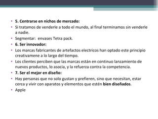 5. Centrarse en nichos de mercado:  Si tratamos de venderle a todo el mundo, al final terminamos sin venderle a nadie. Segmentar:  envases Tetra pack. 6. Ser innovador:  Los marcas fabricantes de artefactos electricos han optado este principio creativamene a lo largo del tiempo. Los clientes perciben que las marcas están en continuo lanzamiento de nuevos productos, lo asocia, y la refuerza contra la competencia.  7. Ser el mejor en diseño:  Hay personas que no solo gustan y prefieren, sino que necesitan, estar cerca y vivir con aparatos y elementos que estén  bien diseñados .  Apple 