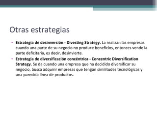 Otras estrategias Estrategia de desinversión - Divesting Strategy.  La realizan las empresas cuando una parte de su negocio no produce beneficios, entonces vende la parte deficitaria, es decir, desinvierte. Estrategia de diversificación concéntrica - Concentric Diversification Strategy.  Se da cuando una empresa que ha decidido diversificar su negocio, busca adquirir empresas que tengan similitudes tecnológicas y una parecida línea de productos. 