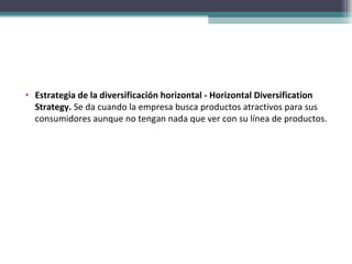 Estrategia de la diversificación horizontal - Horizontal Diversification Strategy.  Se da cuando la empresa busca productos atractivos para sus consumidores aunque no tengan nada que ver con su línea de productos. 