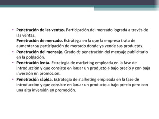 Penetración de las ventas.  Participación del mercado lograda a través de las ventas. Penetración de mercado.  Estrategia en la que la empresa trata de aumentar su participación de mercado donde ya vende sus productos. Penetración del mensaje.  Grado de penetración del mensaje publicitario en la población. Penetración lenta.  Estrategia de marketing empleada en la fase de introducción y que consiste en lanzar un producto a bajo precio y con baja inversión en promoción. Penetración rápida.  Estrategia de marketing empleada en la fase de introducción y que consiste en lanzar un producto a bajo precio pero con una alta inversión en promoción. 
