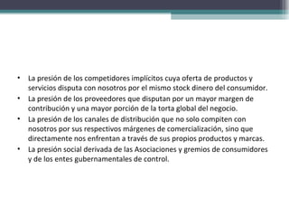 La presión de los competidores implícitos cuya oferta de productos y servicios disputa con nosotros por el mismo stock dinero del consumidor. La presión de los proveedores que disputan por un mayor margen de contribución y una mayor porción de la torta global del negocio. La presión de los canales de distribución que no solo compiten con nosotros por sus respectivos márgenes de comercialización, sino que directamente nos enfrentan a través de sus propios productos y marcas. La presión social derivada de las Asociaciones y gremios de consumidores y de los entes gubernamentales de control. 