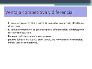 Ventaja competitiva y diferencial Es cualquier característica o marca de un producto o servicio ofrecido en el mercado. La ventaja competitiva, es generado por la diferenciación, el liderazgo en costos y la innovación.  Para que realmente sea una ventaja com petitiva debe ser mantenida en el tiempo. De lo contrario solo se tratará de una ventaja comparativa. 