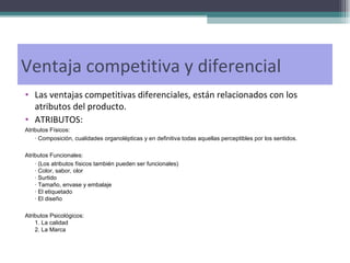 Las ventajas competitivas diferenciales, están relacionados con los atributos del producto.  ATRIBUTOS: Atributos Físicos: · Composición, cualidades organolépticas y en definitiva todas aquellas perceptibles por los sentidos. Atributos Funcionales: · (Los atributos físicos también pueden ser funcionales) · Color, sabor, olor · Surtido · Tamaño, envase y embalaje · El etiquetado · El diseño Atributos Psicológicos: 1. La calidad 2. La Marca Ventaja competitiva y diferencial 