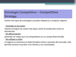 Estrategia Competitiva – Compettitive Strategy.  Existen tres tipos de estrategias y pueden adoptarse a cualquier negocio: -  Centrada en los costos :  intenta conseguir los costos más bajos, tanto en producción como en distribución. -  De diferenciación :  pretende ser mejor que sus competidores en un campo determinado. -  De enfoque o nicho :  el negocio se concentra en determinados nichos o parcelas del mercado, esto permite conocer muy bien a los clientes y sus necesidades 