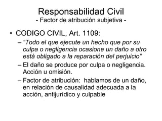 Responsabilidad Civil - Factor de atribución subjetiva - CODIGO CIVIL, Art. 1109: “ Todo el que ejecute un hecho que por su culpa o negligencia ocasione un daño a otro está obligado a la reparación del perjuicio”  El daño se produce por culpa o negligencia.  Acción u omisión. Factor de atribución:  hablamos de un daño, en relación de causalidad adecuada a la acción, antijurídico y culpable 