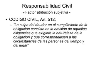Responsabilidad Civil   - Factor atribución subjetiva - CODIGO CIVIL, Art. 512: “ La culpa del deudor en el cumplimiento de la obligación consiste en la omisión de aquellas diligencias que exigiere la naturaleza de la obligación y que correspondiesen a las circunstancias de las personas del tiempo y del lugar” 