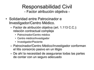 Responsabilidad Civil - Factor atribución objetiva - Solidaridad entre Patrocinador e Investigador/Centro Médico. Factor de atribución objetiva (art. 1.113 C.C.):  relación contractual compleja  Patrocinador/Centro médico Centro médico/Investigador Investigador/Paciente Patrocinador/Centro Médico/Investigador conforman el litis consorcio pasivo en un litigio De ahí la necesidad de asegurarse todas las partes de contar con un seguro adecuado  