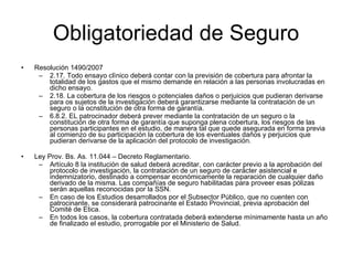 Obligatoriedad de Seguro Resolución 1490/2007 2.17. Todo ensayo clìnico deberá contar con la previsión de cobertura para afrontar la totalidad de los gastos que el mismo demande en relación a las personas involucradas en dicho ensayo. 2.18. La cobertura de los riesgos o potenciales daños o perjuicios que pudieran derivarse para os sujetos de la investigación deberá garantizarse mediante la contratación de un seguro o la ocnstitución de otra forma de garantía. 6.8.2. EL patrocinador deberá prever mediante la contratación de un seguro o la constitución de otra forma de garantía que suponga plena cobertura, los riesgos de las personas participantes en el estudio, de manera tal que quede asegurada en forma previa al comienzo de su participación la cobertura de los eventuales daños y perjuicios que pudieran derivarse de la aplicación del protocolo de investigación.  Ley Prov. Bs. As. 11.044 – Decreto Reglamentario. Artículo 8 la institución de salud deberá acreditar, con carácter previo a la aprobación del protocolo de investigación, la contratación de un seguro de carácter asistencial e indemnizatorio, destinado a compensar económicamente la reparación de cualquier daño derivado de la misma. Las compañías de seguro habilitadas para proveer esas pólizas serán aquellas reconocidas por la SSN. En caso de los Estudios desarrollados por el Subsector Público, que no cuenten con patrocinante, se considerará patrocinante el Estado Provincial, previa aprobación del Comité de Etica. En todos los casos, la cobertura contratada deberá extenderse mínimamente hasta un año de finalizado el estudio, prorrogable por el Ministerio de Salud. 