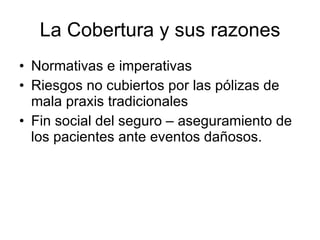 La Cobertura y sus razones Normativas e imperativas Riesgos no cubiertos por las pólizas de mala praxis tradicionales Fin social del seguro – aseguramiento de los pacientes ante eventos dañosos. 