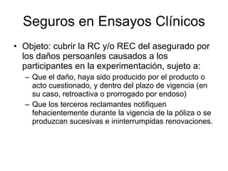 Seguros en Ensayos Clínicos Objeto: cubrir la RC y/o REC del asegurado por los daños persoanles causados a los participantes en la experimentación, sujeto a: Que el daño, haya sido producido por el producto o acto cuestionado, y dentro del plazo de vigencia (en su caso, retroactiva o prorrogado por endoso) Que los terceros reclamantes notifiquen fehacientemente durante la vigencia de la póliza o se produzcan sucesivas e ininterrumpidas renovaciones. 