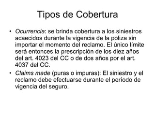 Tipos de Cobertura Ocurrencia : se brinda cobertura a los siniestros acaecidos durante la vigencia de la poliza sin importar el momento del reclamo. El único límite será entonces la prescripción de los diez años del art. 4023 del CC o de dos años por el art. 4037 del CC. Claims made  (puras o impuras): El siniestro y el reclamo debe efectuarse durante el período de vigencia del seguro.  