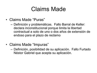 Claims Made Claims Made “Puras” Definición y problemáticas.  Fallo Barral de Keller: declara inconstitucional porque limita la libertad contractual a solo de uno o dos años de extensión de endoso para el plazo de reclamo Claims Made “Impuras” Definición, posibilidad de su aplicación.  Fallo Furtado Néstor Gabriel que acepta su aplicación. 