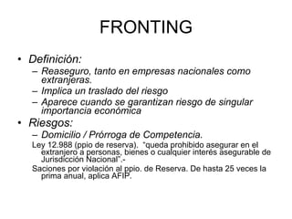 FRONTING Definición:  Reaseguro, tanto en empresas nacionales como extranjeras. Implica un traslado del riesgo Aparece cuando se garantizan riesgo de singular importancia económica Riesgos: Domicilio / Prórroga de Competencia.  Ley 12.988 (ppio de reserva).  “queda prohibido asegurar en el extranjero a personas, bienes o cualquier interés asegurable de Jurisdicción Nacional”.- Saciones por violación al ppio. de Reserva. De hasta 25 veces la prima anual, aplica AFIP. 