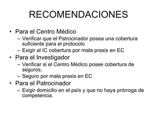 RECOMENDACIONES Para el Centro Médico Verificar que el Patrocinador posea una cobertura suficiente para el protocolo  Exigir al IC cobertura por mala praxis en EC Para el Investigador Verificar si el Centro Médico posee cobertura de seguros. Seguro por mala praxis en EC Para el Patrocinador Exigir domicilio en el país y que no haya prórroga de competencia. 