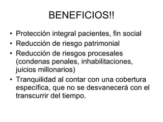 BENEFICIOS!! Protección integral pacientes, fin social Reducción de riesgo patrimonial Reducción de riesgos procesales (condenas penales, inhabilitaciones, juicios millonarios) Tranquilidad al contar con una cobertura específica, que no se desvanecerá con el transcurrir del tiempo. 