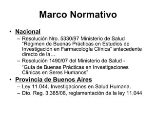 Marco Normativo Nacional Resolución Nro. 5330/97 Ministerio de Salud “Régimen de Buenas Prácticas en Estudios de Investigación en Farmacología Clínica” antecedente directo de la… Resolución 1490/07 del Ministerio de Salud -  “ Guía de Buenas Prácticas en Investigaciones Clínicas en Seres Humanos” Provincia de Buenos Aires Ley 11.044. Investigaciones en Salud Humana. Dto. Reg. 3.385/08, reglamentación de la ley 11.044 