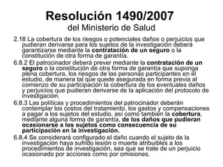 Resolución 1490/2007   del Ministerio de Salud 2.18 La cobertura de los riesgos o potenciales daños o perjuicios que pudieran derivarse para los sujetos de la investigación deberá garantizarse mediante la  contratación de un seguro  o la constitución de otra forma de garantía. 6.8.2 El patrocinador deberá prever mediante la  contratación de un seguro  o la constitución de otra forma de garantía que suponga plena cobertura, los riesgos de las personas participantes en el estudio, de manera tal que quede asegurada en forma previa al comienzo de su participación la cobertura de los eventuales daños y perjuicios que pudieran derivarse de la aplicación del protocolo de investigación. 6.8.3 Las políticas y procedimientos del patrocinador deberán contemplar los costos del tratamiento, los gastos y compensaciones a pagar a los sujetos del estudio, así como también la  cobertura , mediante alguna forma de garantía,  de los daños que pudieran ocasionarse a los sujetos como consecuencia de su participación en la investigación. 6.8.4 Se considerará configurado el daño cuando el sujeto de la investigación haya sufrido lesión o muerte atribuibles a los procedimientos de investigación, sea que se trate de un perjuicio ocasionado por acciones como por omisiones.  
