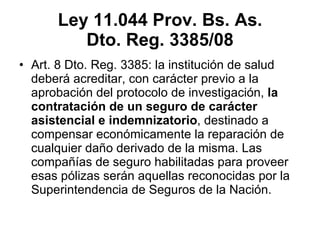 Ley 11.044 Prov. Bs. As. Dto. Reg. 3385/08 Art. 8 Dto. Reg. 3385:  la institución de salud deberá acreditar, con carácter previo a la aprobación del protocolo de investigación,  la contratación de un seguro de carácter asistencial e indemnizatorio , destinado a compensar económicamente la reparación de cualquier daño derivado de la misma. Las compañías de seguro habilitadas para proveer esas pólizas serán aquellas reconocidas por la Superintendencia de Seguros de la Nación. 