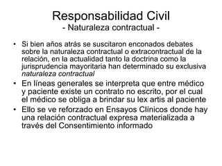 Responsabilidad Civil - Naturaleza contractual - Si bien años atrás se suscitaron enconados debates sobre la naturaleza contractual o extracontractual de la relación, en la actualidad tanto la doctrina como la jurisprudencia mayoritaria han determinado su exclusiva  naturaleza contractual En líneas generales se interpreta que entre médico y paciente existe un contrato no escrito, por el cual el médico se obliga a brindar su lex artis al paciente Ello se ve reforzado en Ensayos Clínicos donde hay una relación contractual expresa materializada a través del Consentimiento informado 