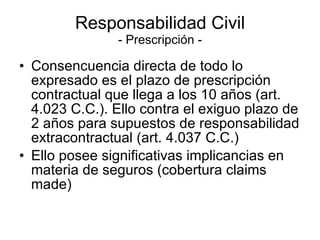 Responsabilidad Civil - Prescripción - Consencuencia directa de todo lo expresado es el plazo de prescripción contractual que llega a los 10 años (art. 4.023 C.C.). Ello contra el exiguo plazo de 2 años para supuestos de responsabilidad extracontractual (art. 4.037 C.C.) Ello posee significativas implicancias en materia de seguros (cobertura claims made) 
