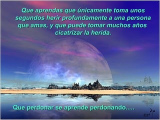 Que aprendas que únicamente toma unosQue aprendas que únicamente toma unos
segundos herir profundamente a una personasegundos herir profundamente a una persona
que amas, y que puede tomar muchos añosque amas, y que puede tomar muchos años
cicatrizar la herida.cicatrizar la herida.
Que perdonar se aprende perdonando.....Que perdonar se aprende perdonando.....
 