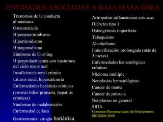 ENTIDADES ASOCIADAS A BAJA MASA ÓSEA
Trastornos de la conducta
alimentaria
Osteomalacia
Hiperparatiroidismo
Hipertiroidismo
Hipogonadismo
Síndrome de Cushing
Hiperprolactinemia con trastornos
del ciclo menstrual
Insuficiencia renal crónica
Litiasis renal, hipercalciuria
Enfermedades hepáticas crónicas
(cirrosis biliar primaria, hepatitis
crónicas)
Síndrome de malabsorción
Enfermedad celíaca
Gastrectomía; cirugía bariátrica
Artropatías inflamatorias crónicas.
Diabetes tipo 1
Osteogénesis imperfecta
Tabaquismo
Alcoholismo
Inmovilización prolongada (más de
3 meses)
Enfermedades hematológicas
crónicas
Mieloma múltiple
Neoplasias hematológicas
Cáncer de mama
Cáncer de próstata
Neoplasias en general
SIDA
Consenso Iberoamericano de Osteoporosis
SIBOMM 2009
 