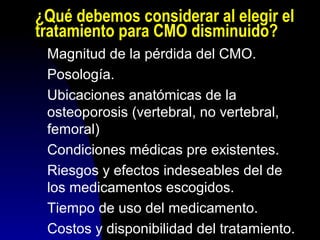 ¿Qué debemos considerar al elegir el
tratamiento para CMO disminuido?
Magnitud de la pérdida del CMO.
Posología.
Ubicaciones anatómicas de la
osteoporosis (vertebral, no vertebral,
femoral)
Condiciones médicas pre existentes.
Riesgos y efectos indeseables del de
los medicamentos escogidos.
Tiempo de uso del medicamento.
Costos y disponibilidad del tratamiento.
 