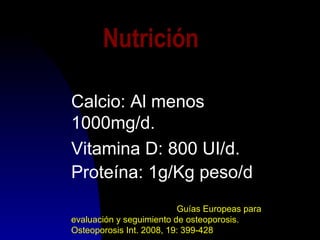 Nutrición
Calcio: Al menos
1000mg/d.
Vitamina D: 800 UI/d.
Proteína: 1g/Kg peso/d
Guías Europeas para
evaluación y seguimiento de osteoporosis.
Osteoporosis Int. 2008, 19: 399-428
 