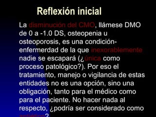 Reflexión inicial
La disminución del CMO, llámese DMO
de 0 a -1.0 DS, osteopenia u
osteoporosis, es una condición-
enfermerdad de la que inexorablemente
nadie se escapará (¿única como
proceso patológico?). Por eso el
tratamiento, manejo o vigilancia de estas
entidades no es una opción, sino una
obligación, tanto para el médico como
para el paciente. No hacer nada al
respecto, ¿podría ser considerado como
 