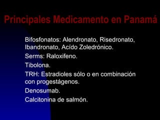 Principales Medicamento en Panamá
Bifosfonatos: Alendronato, Risedronato,
Ibandronato, Acído Zoledrónico.
Serms: Raloxifeno.
Tibolona.
TRH: Estradioles sólo o en combinación
con progestágenos.
Denosumab.
Calcitonina de salmón.
 
