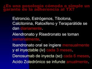 ¿Es una posología cómoda o simple un
garante de la adherencia al TX?
Estroncio, Estrógenos, Tibolona,
Calcitonina, Raloxifeno y Teraparátide se
dan diariamente.
Alendronato y Risedronato se toman
semanalmente.
Ibandronato oral se ingiere mensualmente
y el inyectable (iv) cada 3 meses.
Denosumab de inyecta (sc) cada 6 meses.
Acido Zoledrónico se infunde anualmente.
 