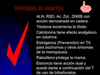 Ventajas al usarlos
ALN, RSD, Ac. Zol., DNSB con
acción demostrada en cadera.
Tibolona incrementa la líbido.
Calcitonina tiene efecto analgésico
en columna.
Estrógenos (Prevención) en TX
para bochornos y otros síntomas
de la menopausia.
Raloxifeno protege la mama.
Estroncio tiene acción dual y
puede darse a continuación del T
de uso de bifosfonatos.
 