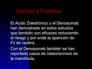 Horizon y Freedom
El Acido Zoledrónico y el Denosumab
han demostrado en estos estudios
que también son eficaces reduciendo
el riesgo y por ende la aparición de
Fx de cadera.
Con el Denosumab también se han
reportado casos de osteonecrosis de
la mandíbula.
 