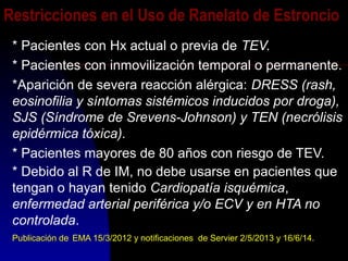 Restricciones en el Uso de Ranelato de Estroncio
* Pacientes con Hx actual o previa de TEV.
* Pacientes con inmovilización temporal o permanente.
*Aparición de severa reacción alérgica: DRESS (rash,
eosinofilia y síntomas sistémicos inducidos por droga),
SJS (Síndrome de Srevens-Johnson) y TEN (necrólisis
epidérmica tóxica).
* Pacientes mayores de 80 años con riesgo de TEV.
* Debido al R de IM, no debe usarse en pacientes que
tengan o hayan tenido Cardiopatía isquémica,
enfermedad arterial periférica y/o ECV y en HTA no
controlada.
Publicación de EMA 15/3/2012 y notificaciones de Servier 2/5/2013 y 16/6/14.
 