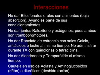 Interacciones
No dar Bifosfonatos orales con alimentos (baja
absorción). Ayuno es parte de sus
condicionamientos.
No dar juntos Raloxifeno y estógenos, pues ambos
son trombopromotores.
No dar Ranelato de estroncio con sales Calcio,
antiácidos o leche al mismo tiempo. No administrar
durante TX con quinolonas o tetraciclina.
No dar Alendronato y Teraparátide al mismo
tiempo.
Cautela en uso de Aclasta y Aminoglucósidos
(riñón) o diuréticos (deshidratación).
 