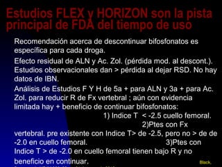 Estudios FLEX y HORIZON son la pista
principal de FDA del tiempo de uso
Recomendación acerca de descontinuar bifosfonatos es
específica para cada droga.
Efecto residual de ALN y Ac. Zol. (pérdida mod. al descont.).
Estudios observacionales dan > pérdida al dejar RSD. No hay
datos de IBN.
Análisis de Estudios F Y H de 5a + para ALN y 3a + para Ac.
Zol. para reducir R de Fx vertebral ; aún con evidencia
limitada hay + beneficio de continuar bifosfonatos:
1) Indice T < -2.5 cuello femoral.
2)Ptes con Fx
vertebral. pre existente con Indice T> de -2.5, pero no > de de
-2.0 en cuello femoral. 3)Ptes con
Indice T > de -2.0 en cuello femoral tienen bajo R y no
beneficio en continuar. Black,
 