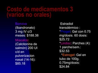 Costo de medicamentos 3
(varios no orales)
Bonviva
(Ibandronato)
3 mg IV c/3
meses: $188.38
Miacalcic
(Calcitonina de
salmón) 200 UI
c/d en
pulverizacion
nasal (14-16):
$85.18
Estradiol
transdérmico :
*Proget: Gel con 0.75
mg/dosis. 60 dosis:
$25.72
*Lindisc: Parches (4):
1 parche/sem.:
$32.53
*Estrogel: Gel en
tubo de 100g.
0.75mg/dosis:
$24.84
 