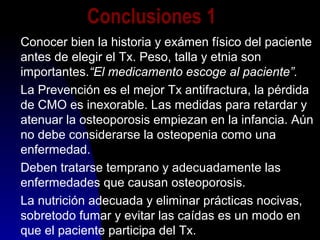Conclusiones 1
Conocer bien la historia y exámen físico del paciente
antes de elegir el Tx. Peso, talla y etnia son
importantes.“El medicamento escoge al paciente”.
La Prevención es el mejor Tx antifractura, la pérdida
de CMO es inexorable. Las medidas para retardar y
atenuar la osteoporosis empiezan en la infancia. Aún
no debe considerarse la osteopenia como una
enfermedad.
Deben tratarse temprano y adecuadamente las
enfermedades que causan osteoporosis.
La nutrición adecuada y eliminar prácticas nocivas,
sobretodo fumar y evitar las caídas es un modo en
que el paciente participa del Tx.
 