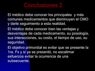 Conclusiones 2
El médico debe conocer los principales y más
comunes medicamentos que disminuyen el CMO
y darle seguimiento a esta realidad.
El médico debe conocer bien las ventajas y
desventajas de cada medicamento, su posología,
sus interacciones, su costo, el tiempo de uso, su
seguridad.
El objetivo primordial es evitar que se presente la
1ra. Fx y si ya se presentó, no escatimar
esfuerzos evitar la ocurrencia de una
subsecuente.
 
