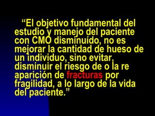 “El objetivo fundamental del
estudio y manejo del paciente
con CMO disminuído, no es
mejorar la cantidad de hueso de
un individuo, sino evitar,
disminuir el riesgo de o la re
aparición de fracturas por
fragilidad, a lo largo de la vida
del paciente.”
 