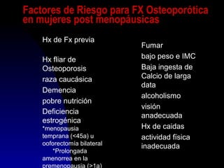Factores de Riesgo para FX Osteoporótica
en mujeres post menopáusicas
Hx de Fx previa
Hx fliar de
Osteoporosis
raza caucásica
Demencia
pobre nutrición
Deficiencia
estrogénica
*menopausia
temprana (<45a) u
ooforectomía bilateral
*Prolongada
amenorrea en la
premenopausia (>1a)
Fumar
bajo peso e IMC
Baja ingesta de
Calcio de larga
data
alcoholismo
visión
anadecuada
Hx de caidas
actividad fïsica
inadecuada
 