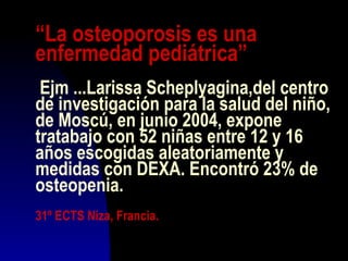 “La osteoporosis es una
enfermedad pediátrica”
Ejm ...Larissa Scheplyagina,del centro
de investigación para la salud del niño,
de Moscú, en junio 2004, expone
tratabajo con 52 niñas entre 12 y 16
años escogidas aleatoriamente y
medidas con DEXA. Encontró 23% de
osteopenia.
31º ECTS Niza, Francia.
 