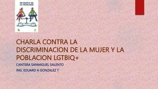 CHARLA CONTRA LA
DISCRIMINACION DE LA MUJER Y LA
POBLACION LGTBIQ+
CANTERA SANMIGUEL SALENTO
ING. EDUARD A GONZALEZ T
 