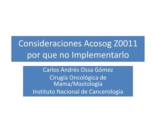Consideraciones Acosog Z0011
  por que no Implementarlo
       Carlos Andrés Ossa Gómez
          Cirugía Oncológica de
            Mama/Mastología
   Instituto Nacional de Cancerología
 