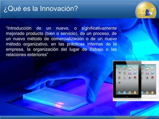 ¿Qué es la Innovación?

“Introducción de un nuevo, o significativamente
mejorado producto (bien o servicio), de un proceso, de
un nuevo método de comercialización o de un nuevo
método organizativo, en las prácticas internas de la
empresa, la organización del lugar de trabajo o las
relaciones exteriores”
 