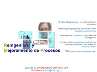 Evalúe si los procesos y procedimientos son
                                                              adecuados

                            Identifique los problemas recurrentes y tome
                                                 las acciones preventivas.

                              Verifique que el proceso cumple o excede
                                                           los objetivos.

                              Implemente instrumentos de medición que
                                   controlen y optimicen cada uno de los
                                                       procesos “clave”.

                                    Mejore sus procesos y genere valor.




¡Solicite su DIAGNOSTICO GRATUITO 360!
        Escribanos a mdc@mdc.org.co
 