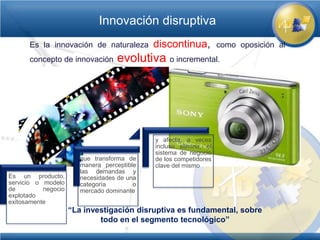 Innovación disruptiva
      Es la innovación de naturaleza         discontinua,          como oposición al
      concepto de innovación       evolutiva o incremental.




                                             y afecta, a veces
                                             incluso elimina, el
                                             sistema de negocio
                        que transforma de    de los competidores
                        manera perceptible   clave del mismo
                        las demandas y
Es un producto,         necesidades de una
servicio o modelo       categoría        o
de         negocio      mercado dominante
explotado
exitosamente
                     “La investigación disruptiva es fundamental, sobre
                             todo en el segmento tecnológico”
 