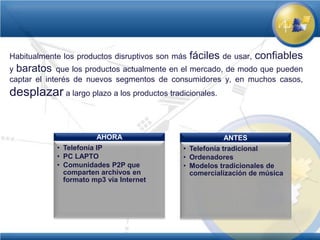 Habitualmente los productos disruptivos son más   fáciles de usar, confiables
y baratos que los productos actualmente en el mercado, de modo que pueden
captar el interés de nuevos segmentos de consumidores y, en muchos casos,
desplazar a largo plazo a los productos tradicionales.


                       AHORA                              ANTES
            • Telefonía IP                    • Telefonía tradicional
            • PC LAPTO                        • Ordenadores
            • Comunidades P2P que             • Modelos tradicionales de
              comparten archivos en             comercialización de música
              formato mp3 vía Internet
 