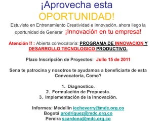 ¡Aprovecha esta
             OPORTUNIDAD!
Estuviste en Entrenamiento Creatividad e Innovación, ahora llego la
  oportunidad de Generar   ¡Innovación en tu empresa!
Atención !! : Abierta convocatoria: PROGRAMA DE INNOVACION Y
         DESARROLLO TECNOLOGICO PRODUCTIVO.

       Plazo Inscripción de Proyectos: Julio 15 de 2011

Sena te patrocina y nosotros te ayudamos a beneficiarte de esta
                     Convocatoria, Como?

                         1. Diagnostico.
                  2. Formulación de Propuesta.
              3. Implementación de la Innovación.

          Informes: Medellín iecheverry@mdc.org.co
               Bogotá prodriguez@mdc.org.co
                Pereira scardona@mdc.org.co
 